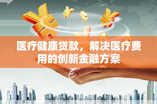 会理医疗健康贷款，解决医疗费用的创新金融方案