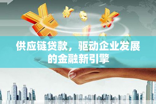 会理供应链贷款，驱动企业发展的金融新引擎