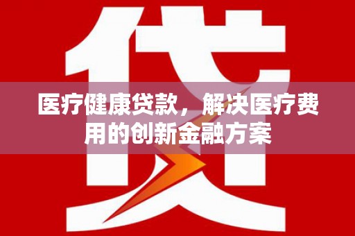 会理医疗健康贷款，解决医疗费用的创新金融方案