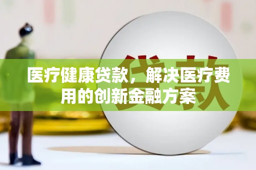 会理医疗健康贷款，解决医疗费用的创新金融方案