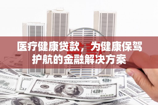 会理医疗健康贷款，为健康保驾护航的金融解决方案